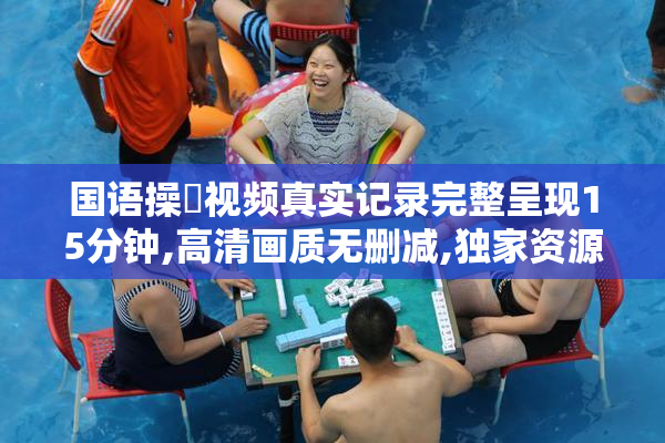 国语操屄视频真实记录完整呈现15分钟,高清画质无删减,独家资源