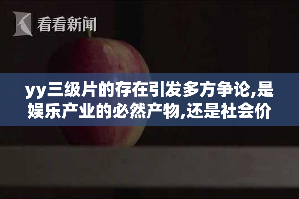 yy三级片的存在引发多方争论,是娱乐产业的必然产物,还是社会价值