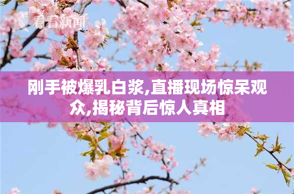 刚手被爆乳白浆,直播现场惊呆观众,揭秘背后惊人真相