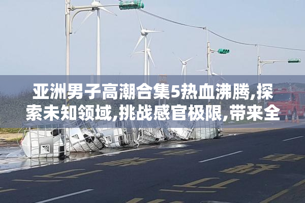 亚洲男子高潮合集5热血沸腾,探索未知领域,挑战感官极限,带来全新