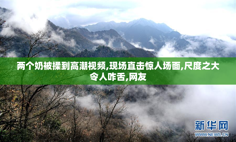 两个奶被揉到高潮视频,现场直击惊人场面,尺度之大令人咋舌,网友