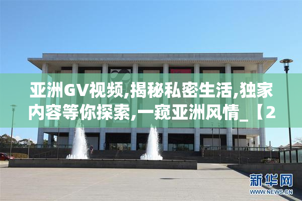 亚洲GV视频,揭秘私密生活,独家内容等你探索,一窥亚洲风情_【2025