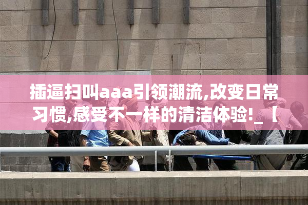 插逼扫叫aaa引领潮流,改变日常习惯,感受不一样的清洁体验!_【2025
