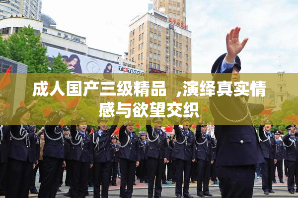 成人国产三级精品  ,演绎真实情感与欲望交织