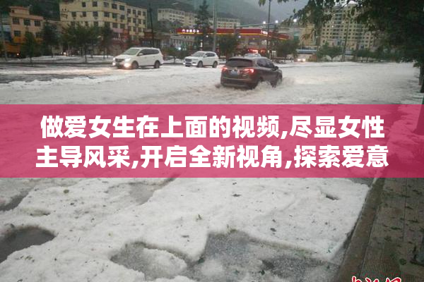 做爱女生在上面的视频,尽显女性主导风采,开启全新视角,探索爱意