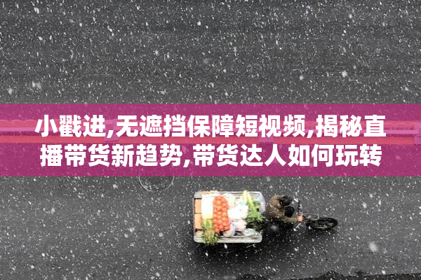 小戳进,无遮挡保障短视频,揭秘直播带货新趋势,带货达人如何玩转