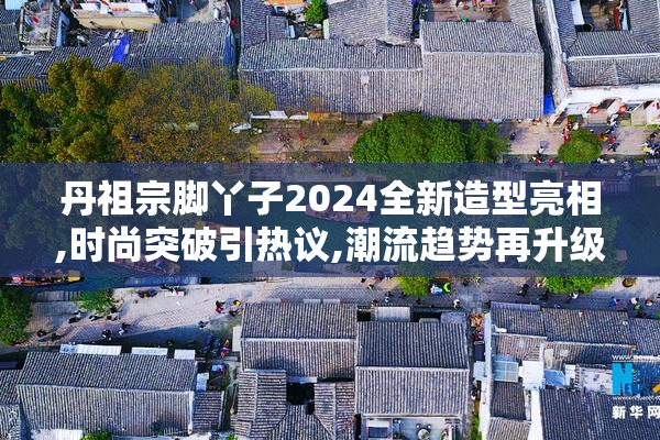 丹祖宗脚丫子2024全新造型亮相,时尚突破引热议,潮流趋势再升级