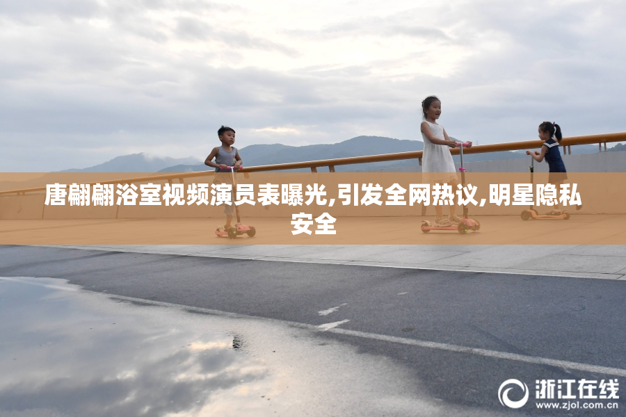 唐翩翩浴室视频演员表曝光,引发全网热议,明星隐私安全