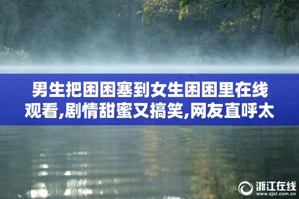 男生把困困塞到女生困困里在线观看,剧情甜蜜又搞笑,网友直呼太甜了