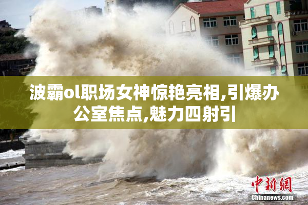 波霸ol职场女神惊艳亮相,引爆办公室焦点,魅力四射引