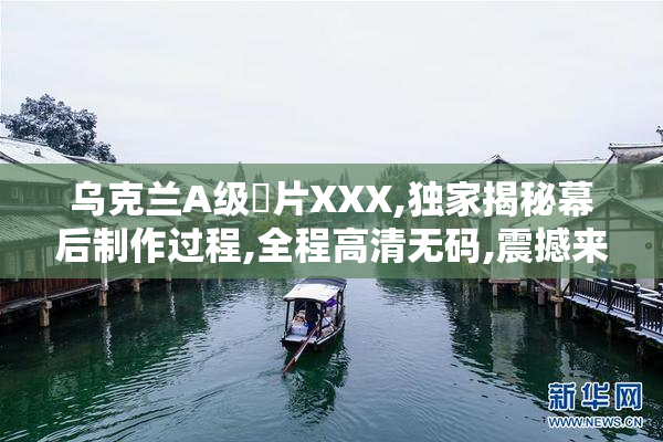 乌克兰A级婬片XXX,独家揭秘幕后制作过程,全程高清无码,震撼来袭