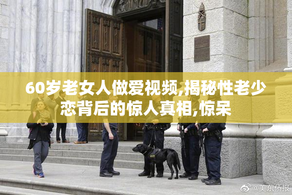 60岁老女人做爱视频,揭秘性老少恋背后的惊人真相,惊呆