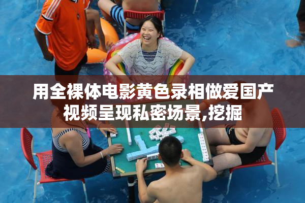 用全裸体电影黄色录相做爱国产视频呈现私密场景,挖掘
