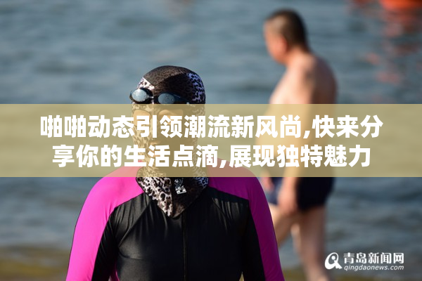 啪啪动态引领潮流新风尚,快来分享你的生活点滴,展现独特魅力