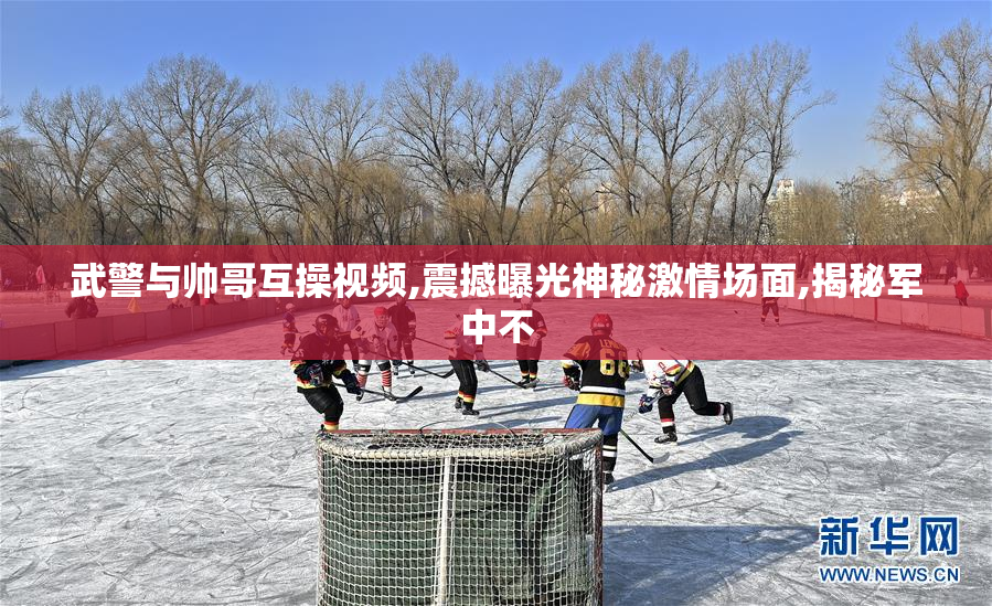武警与帅哥互操视频,震撼曝光神秘激情场面,揭秘军中不