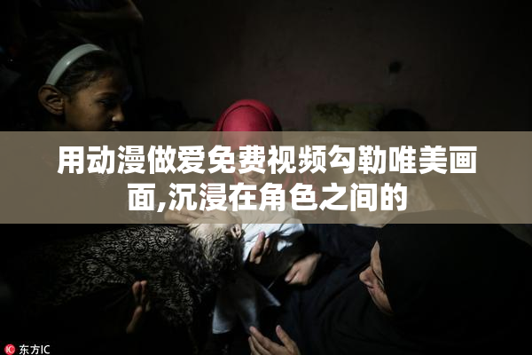 用动漫做爱免费视频勾勒唯美画面,沉浸在角色之间的