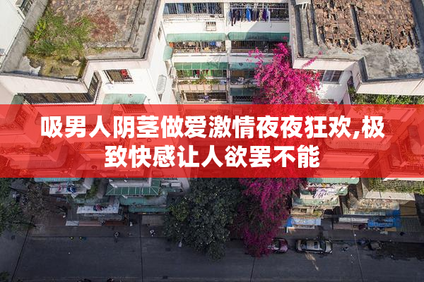 吸男人阴茎做爱激情夜夜狂欢,极致快感让人欲罢不能