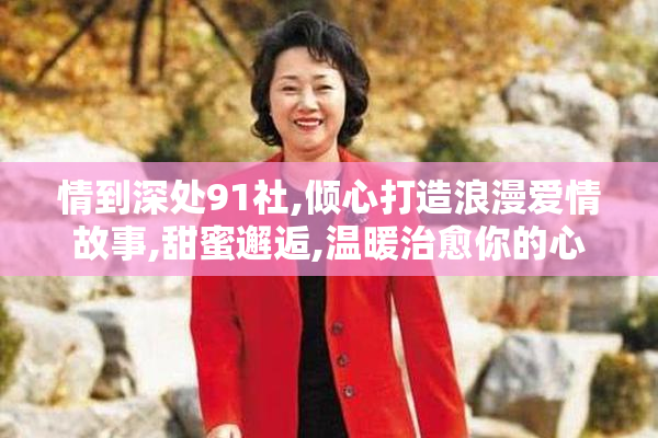 情到深处91社,倾心打造浪漫爱情故事,甜蜜邂逅,温暖治愈你的心