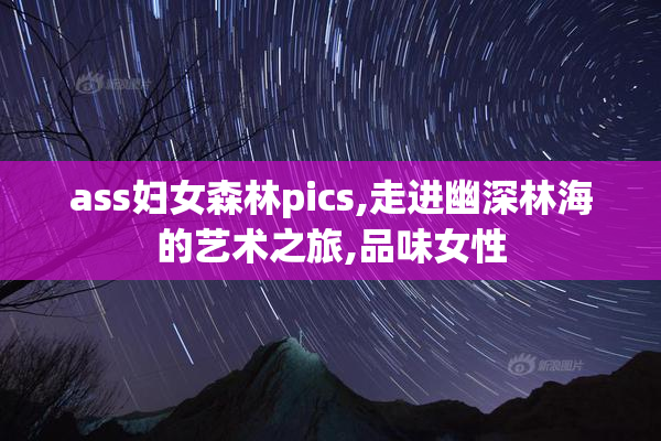 ass妇女森林pics,走进幽深林海的艺术之旅,品味女性