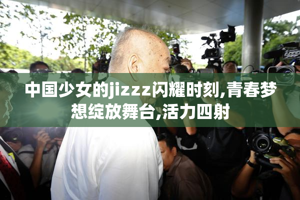 中国少女的jizzz闪耀时刻,青春梦想绽放舞台,活力四射