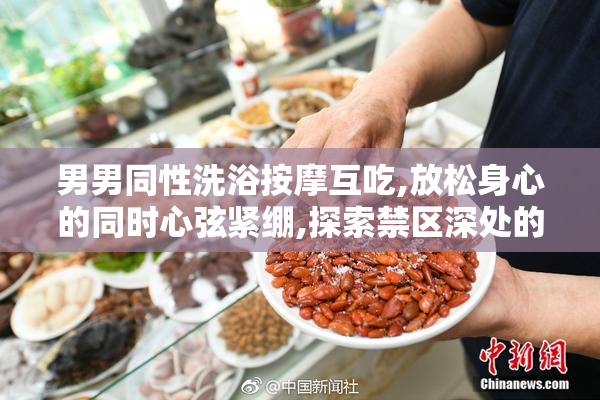 男男同性洗浴按摩互吃,放松身心的同时心弦紧绷,探索禁区深处的