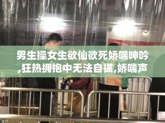 男生操女生欲仙欲死娇喘呻吟,狂热拥抱中无法自拔,娇喘声如泣如诉