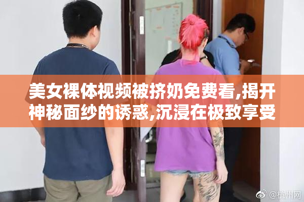 美女裸体视频被挤奶免费看,揭开神秘面纱的诱惑,沉浸在极致享受中