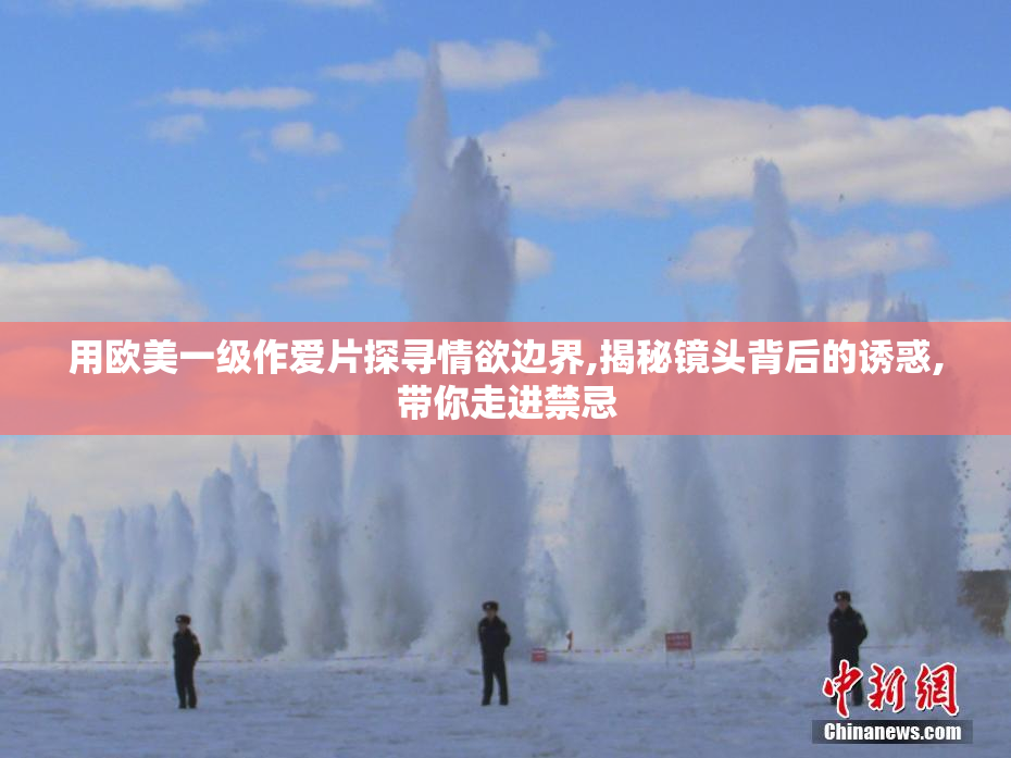 用欧美一级作爱片探寻情欲边界,揭秘镜头背后的诱惑,带你走进禁忌