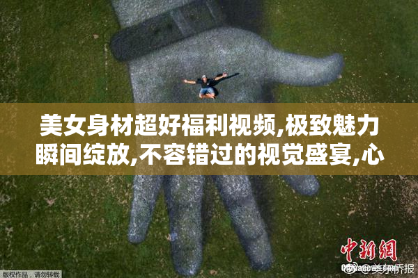 美女身材超好福利视频,极致魅力瞬间绽放,不容错过的视觉盛宴,心动