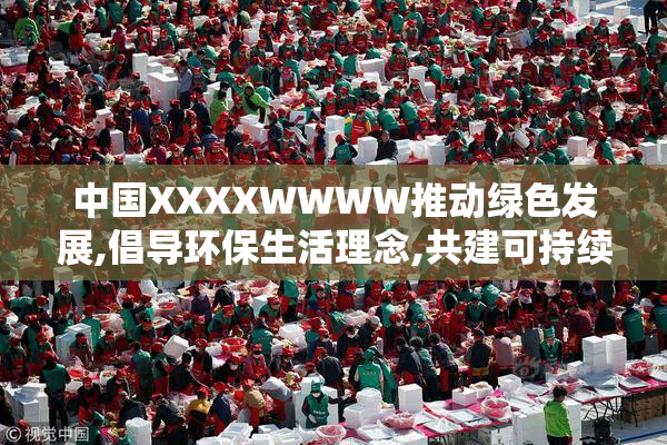中国XXXXWWWW推动绿色发展,倡导环保生活理念,共建可持续未来