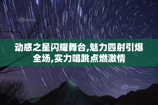 动感之星闪耀舞台,魅力四射引爆全场,实力唱跳点燃激情