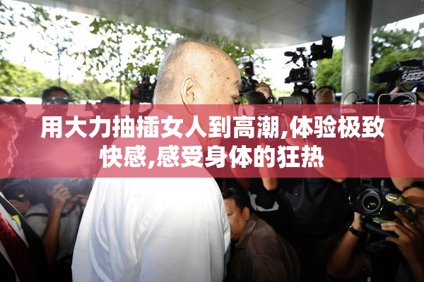 用大力抽插女人到高潮,体验极致快感,感受身体的狂热