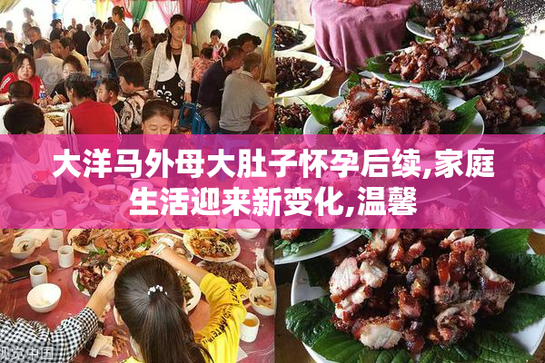 大洋马外母大肚子怀孕后续,家庭生活迎来新变化,温馨