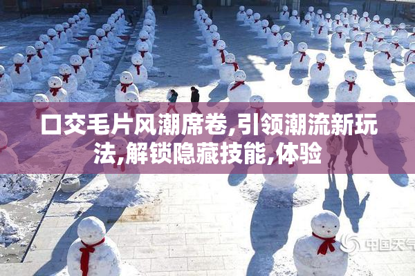 口交毛片风潮席卷,引领潮流新玩法,解锁隐藏技能,体验