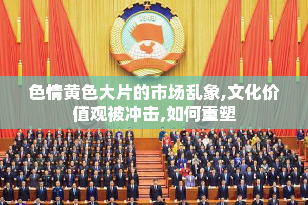 色情黄色大片的市场乱象,文化价值观被冲击,如何重塑