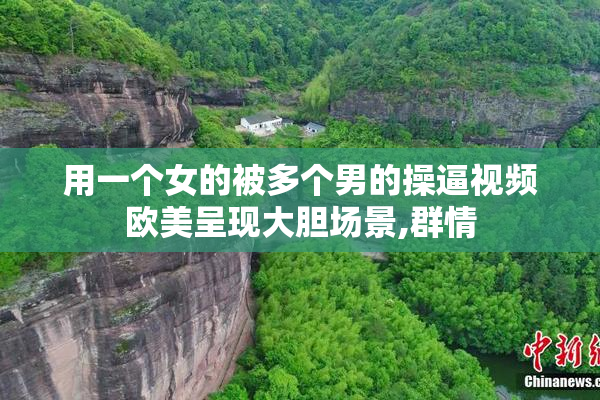 用一个女的被多个男的操逼视频欧美呈现大胆场景,群情