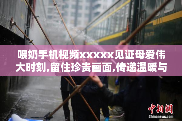 喂奶手机视频xxxxx见证母爱伟大时刻,留住珍贵画面,传递温暖与感动