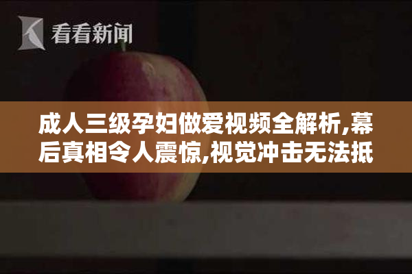 成人三级孕妇做爱视频全解析,幕后真相令人震惊,视觉冲击无法抵挡