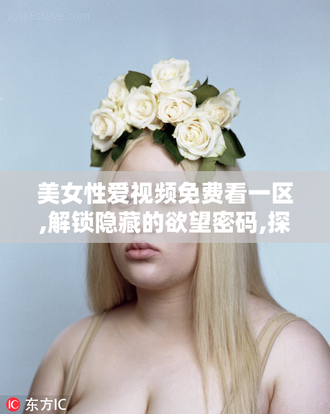 美女性爱视频免费看一区,解锁隐藏的欲望密码,探索未知的魅力领域
