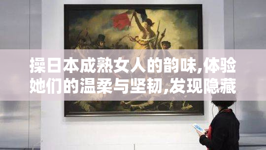 操日本成熟女人的韵味,体验她们的温柔与坚韧,发现隐藏
