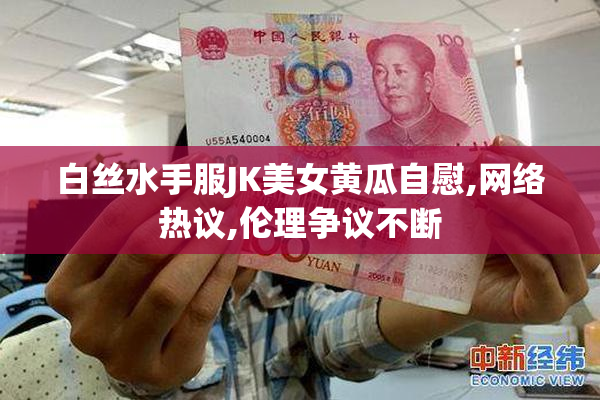白丝水手服JK美女黄瓜自慰,网络热议,伦理争议不断