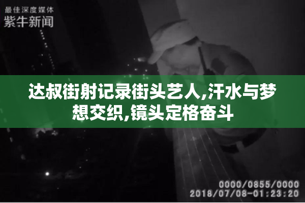 达叔街射记录街头艺人,汗水与梦想交织,镜头定格奋斗