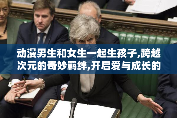 动漫男生和女生一起生孩子,跨越次元的奇妙羁绊,开启爱与成长的