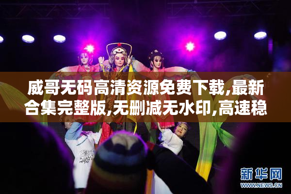 威哥无码高清资源免费下载,最新合集完整版,无删减无水印,高速稳定