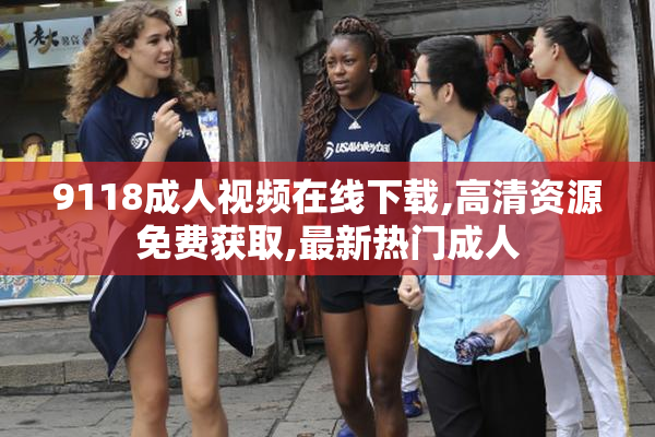 9118成人视频在线下载,高清资源免费获取,最新热门成人
