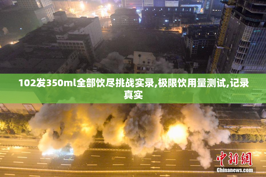 102发350ml全部饮尽挑战实录,极限饮用量测试,记录真实