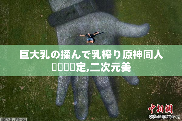 巨大乳の揉んで乳榨り原神同人誌発売決定,二次元美