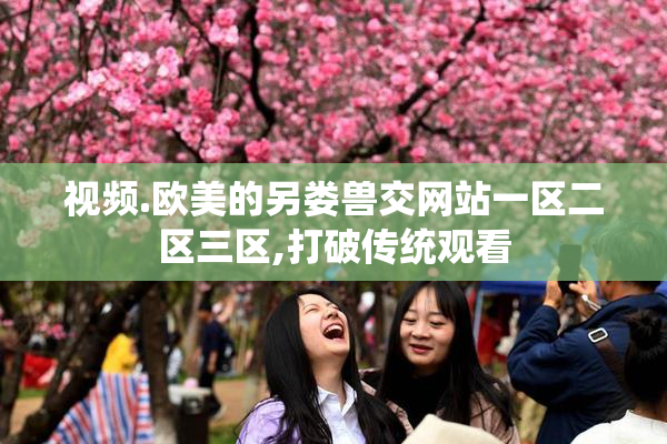视频.欧美的另娄兽交网站一区二区三区,打破传统观看