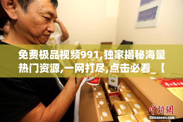 免费极品视频991,独家揭秘海量热门资源,一网打尽,点击必看_【2025