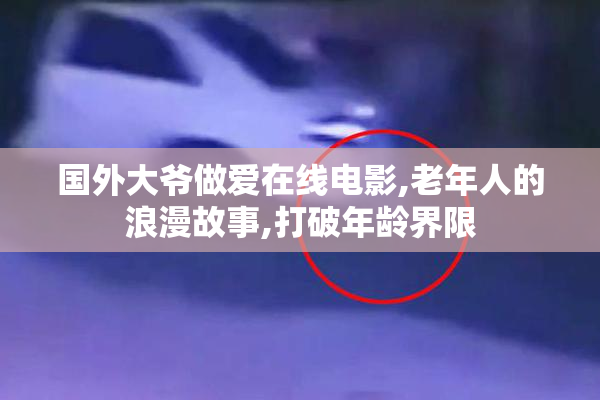 国外大爷做爱在线电影,老年人的浪漫故事,打破年龄界限